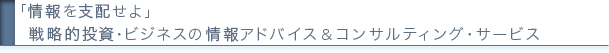 「情報を支配せよ」
戦略的投資・ビジネスの情報アドバイス＆コンサルティング・サービス